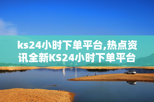 ks24小时下单平台,热点资讯全新KS24小时下单平台上线，轻松享受便捷购物体验！